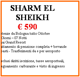 Casella di testo: SHARM EL SHEIKH
                   590
Partenze da Bologna tutto Ottobre
08 Giorni  07 Notti 
Sinai Grand Resort
Trattamento di pensione completa + bevande ai pasti - Trasferimenti da e per aeroporto

*esclusi diritti iscrizione, tasse aeroportuali, adeguamento carburante e visto di ingresso
