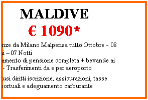 Casella di testo: MALDIVE
  1090*
Partenze da Milano Malpensa tutto Ottobre - 08 Giorni  07 Notti 
Trattamento di pensione completa + bevande ai pasti - Trasferimenti da e per aeroporto
*esclusi diritti iscrizione, assicurazioni, tasse aeroportuali e adeguamento carburante
