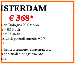Casella di testo: AMSTERDAM
 368*
Partenza da Bologna 29 Ottobre
04 Giorni  03 Notti 
Hotel di cat. 3 stelle 
Trattamento di pernottamento + 1^ colazione
*esclusi diritti iscrizione, assicurazioni, tasse aeroportuali e adeguamento carburante
 
