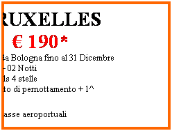 Casella di testo: BRUXELLES
 190*
 Partenze da Bologna fino al 31 Dicembre
03 Giorni  02 Notti
Jolly Hotels 4 stelle
Trattamento di pernottamento + 1^ colazione
*escluse tasse aeroportuali
 
