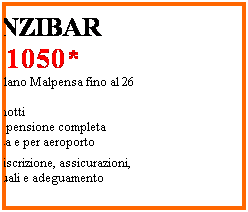Casella di testo: ZANZIBAR
 1050*
Partenze da Milano Malpensa fino al 26 Ottobre 
09 Giorni  07 notti
Trattamento di pensione completa
Trasferimenti da e per aeroporto
*esclusi diritti iscrizione, assicurazioni, tasse aeroportuali e adeguamento carburante
 
