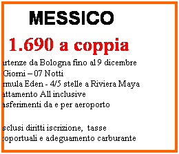 Casella di testo: MESSICO
 
 1.690 a coppia
 Partenze da Bologna fino al 9 dicembre
09 Giorni  07 Notti 
Formula Eden - 4/5 stelle a Riviera Maya
Trattamento All inclusive
Trasferimenti da e per aeroporto
*esclusi diritti iscrizione,  tasse aeroportuali e adeguamento carburante
 
