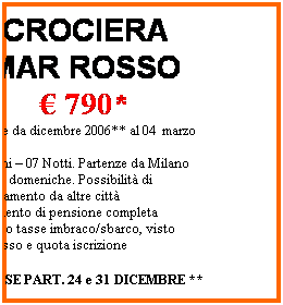 Casella di testo: CROCIERA 
MAR ROSSO
 790*
Speciale da dicembre 2006** al 04  marzo 2007
08 Giorni  07 Notti. Partenze da Milano 
Tutte le domeniche. Possibilit di avvicinamento da altre citt
Trattamento di pensione completa
*escluso tasse imbraco/sbarco, visto dingresso e quota iscrizione 
 
ESCLUSE PART. 24 e 31 DICEMBRE **
