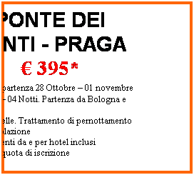 Casella di testo: PONTE DEI SANTI - PRAGA
 395*
 Speciale partenza 28 Ottobre  01 novembre
05 Giorni  04 Notti. Partenza da Bologna e Roma
Hotel 3 stelle. Trattamento di pernottamento + prima colazione
Trasferimenti da e per hotel inclusi
*esclusa quota di iscrizione
