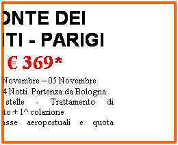 Casella di testo: PONTE DEI SANTI - PARIGI
 369*
Partenze 01 Novembre  05 Novembre 
05 Giorni  04 Notti. Partenza da Bologna
Hotel 2 stelle - Trattamento di pernottamento + 1^ colazione
*escluse tasse aeroportuali e quota discrizione
