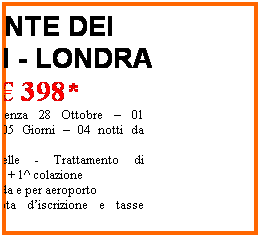 Casella di testo: PONTE DEI SANTI - LONDRA
 398*
Speciale partenza 28 Ottobre  01 novembre - 05 Giorni  04 notti da Bologna
Hotel 3 stelle - Trattamento di pernottamento + 1^ colazione
Trasferimenti da e per aeroporto
 *esclusi quota discrizione e tasse aeroportuali
 
