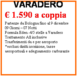 Casella di testo: CUBA
VARADERO
 1.590 a coppia
 
Partenze da Bologna fino al 9 dicembre
09 Giorni  07 Notti 
Formula Eden -4/5 stelle a Varadero
Trattamento All inclusive
Trasferimenti da e per aeroporto
*esclusi diritti iscrizione, tasse aeroportuali e adeguamento carburante 
 
*esclusi diritti iscrizione, tasse aeroportuali,  adeguamento carburante e visto di ingresso
 
 
 
