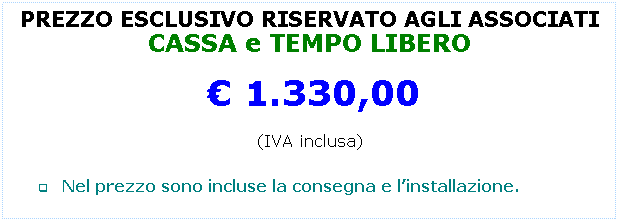 Casella di testo: PREZZO ESCLUSIVO RISERVATO AGLI ASSOCIATI
CASSA e TEMPO LIBERO
  1.330,00
(IVA inclusa)
 
q       Nel prezzo sono incluse la consegna e linstallazione.
 
 
 
