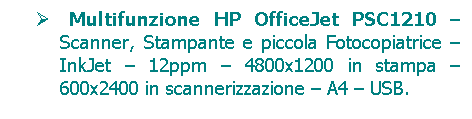 Casella di testo:      Multifunzione HP OfficeJet PSC1210  Scanner, Stampante e piccola Fotocopiatrice  InkJet  12ppm  4800x1200 in stampa  600x2400 in scannerizzazione  A4  USB.

