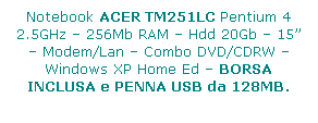 Casella di testo: Notebook ACER TM251LC Pentium 4 2.5GHz  256Mb RAM  Hdd 20Gb  15  Modem/Lan  Combo DVD/CDRW  Windows XP Home Ed  BORSA INCLUSA e PENNA USB da 128MB.
 
